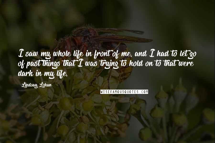 Lindsay Lohan Quotes: I saw my whole life in front of me, and I had to let go of past things that I was trying to hold on to that were dark in my life.