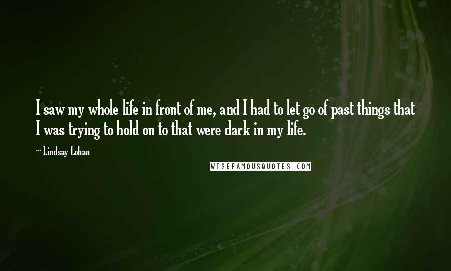 Lindsay Lohan Quotes: I saw my whole life in front of me, and I had to let go of past things that I was trying to hold on to that were dark in my life.