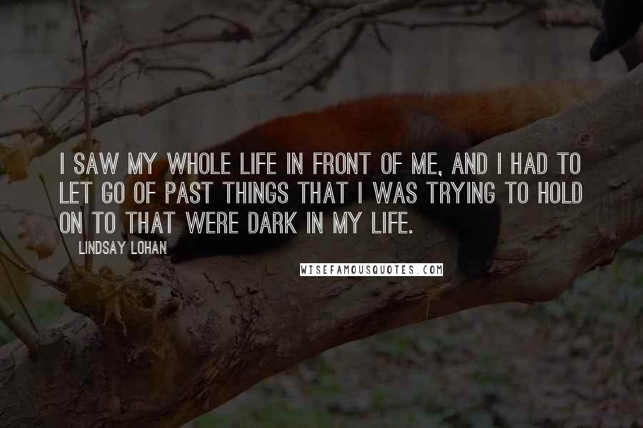 Lindsay Lohan Quotes: I saw my whole life in front of me, and I had to let go of past things that I was trying to hold on to that were dark in my life.