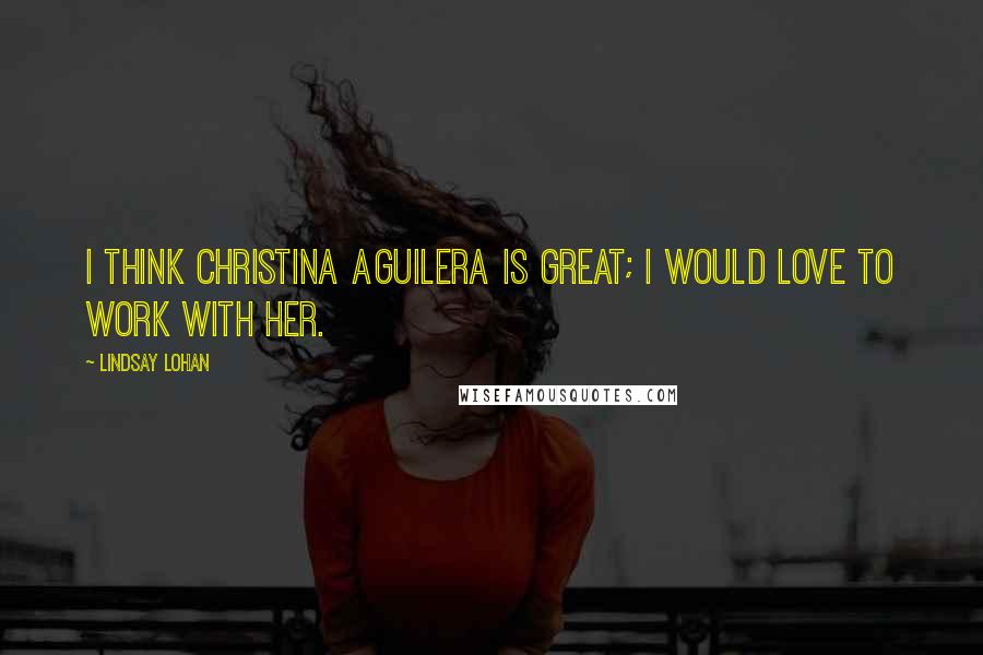 Lindsay Lohan Quotes: I think Christina Aguilera is great; I would love to work with her.