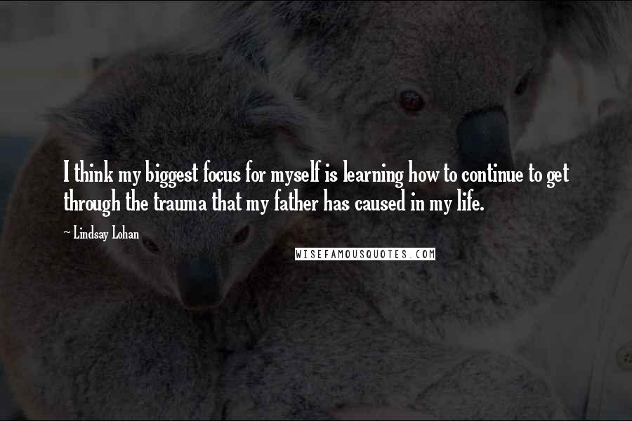 Lindsay Lohan Quotes: I think my biggest focus for myself is learning how to continue to get through the trauma that my father has caused in my life.