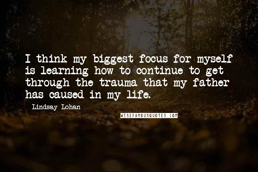 Lindsay Lohan Quotes: I think my biggest focus for myself is learning how to continue to get through the trauma that my father has caused in my life.