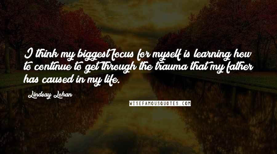 Lindsay Lohan Quotes: I think my biggest focus for myself is learning how to continue to get through the trauma that my father has caused in my life.