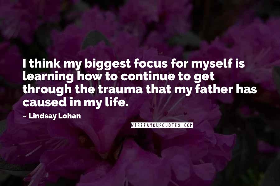 Lindsay Lohan Quotes: I think my biggest focus for myself is learning how to continue to get through the trauma that my father has caused in my life.