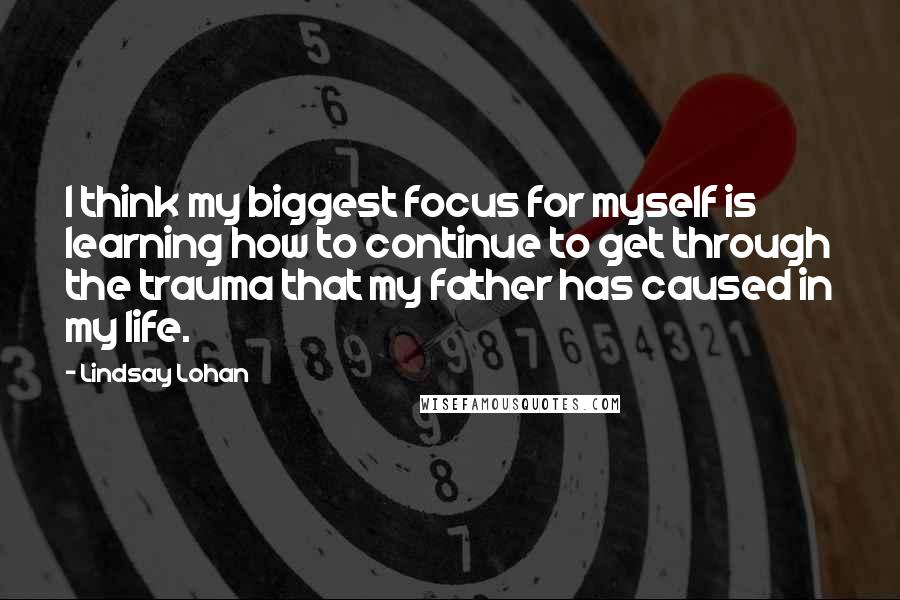 Lindsay Lohan Quotes: I think my biggest focus for myself is learning how to continue to get through the trauma that my father has caused in my life.