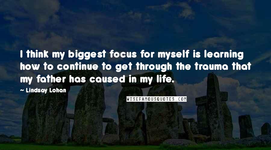 Lindsay Lohan Quotes: I think my biggest focus for myself is learning how to continue to get through the trauma that my father has caused in my life.