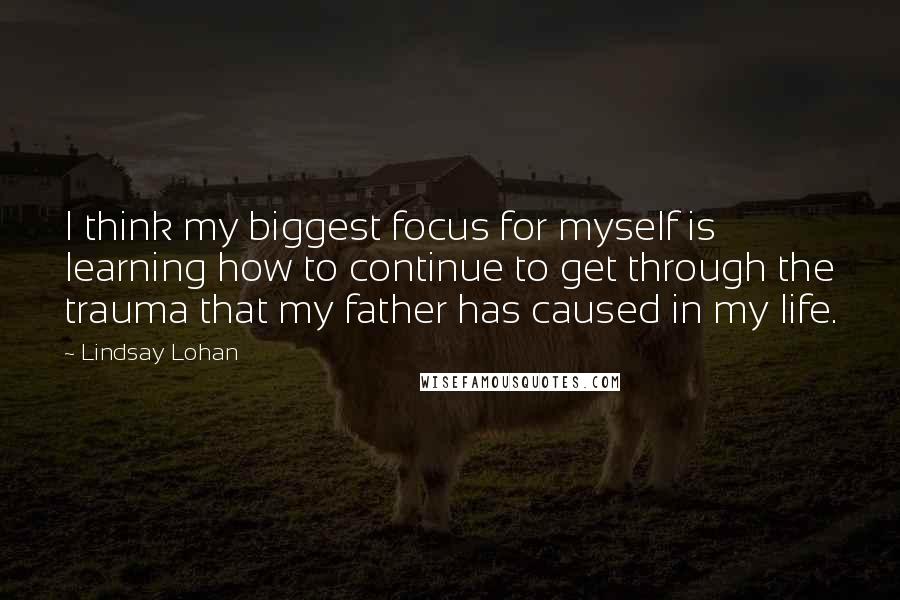 Lindsay Lohan Quotes: I think my biggest focus for myself is learning how to continue to get through the trauma that my father has caused in my life.