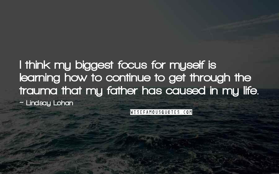 Lindsay Lohan Quotes: I think my biggest focus for myself is learning how to continue to get through the trauma that my father has caused in my life.