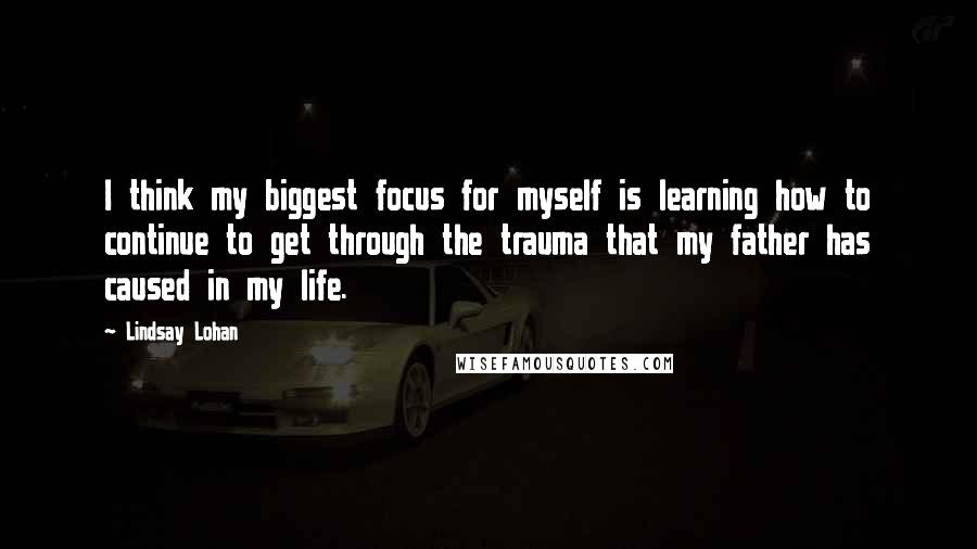 Lindsay Lohan Quotes: I think my biggest focus for myself is learning how to continue to get through the trauma that my father has caused in my life.