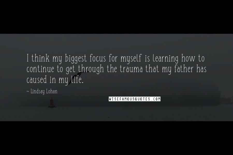 Lindsay Lohan Quotes: I think my biggest focus for myself is learning how to continue to get through the trauma that my father has caused in my life.