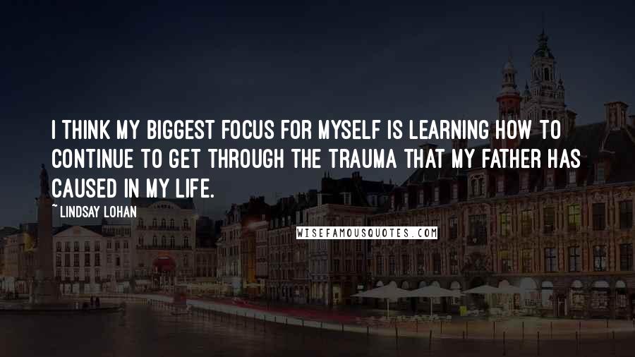 Lindsay Lohan Quotes: I think my biggest focus for myself is learning how to continue to get through the trauma that my father has caused in my life.