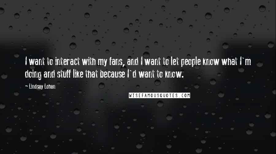 Lindsay Lohan Quotes: I want to interact with my fans, and I want to let people know what I'm doing and stuff like that because I'd want to know.