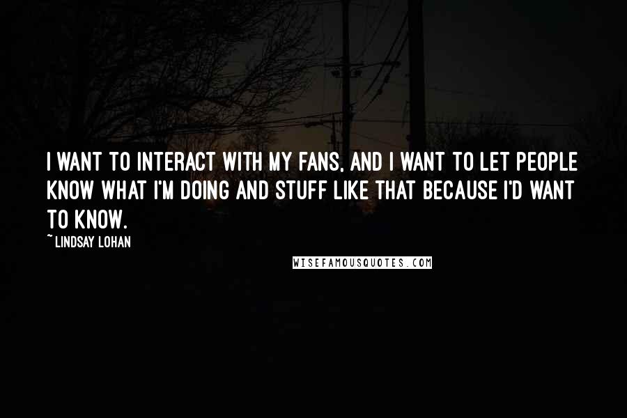 Lindsay Lohan Quotes: I want to interact with my fans, and I want to let people know what I'm doing and stuff like that because I'd want to know.