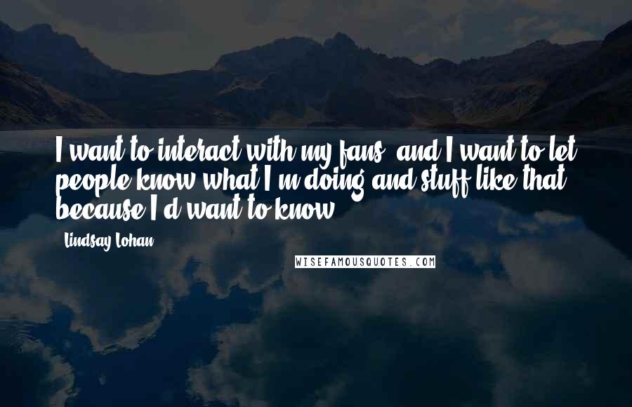 Lindsay Lohan Quotes: I want to interact with my fans, and I want to let people know what I'm doing and stuff like that because I'd want to know.