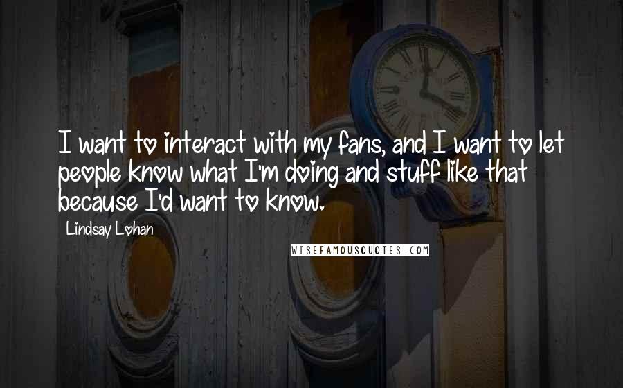Lindsay Lohan Quotes: I want to interact with my fans, and I want to let people know what I'm doing and stuff like that because I'd want to know.