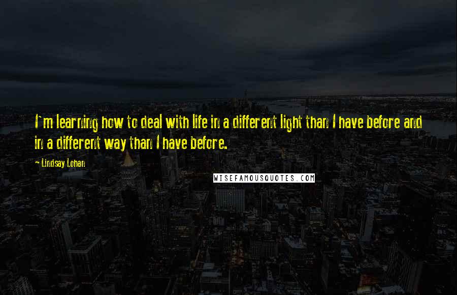 Lindsay Lohan Quotes: I'm learning how to deal with life in a different light than I have before and in a different way than I have before.