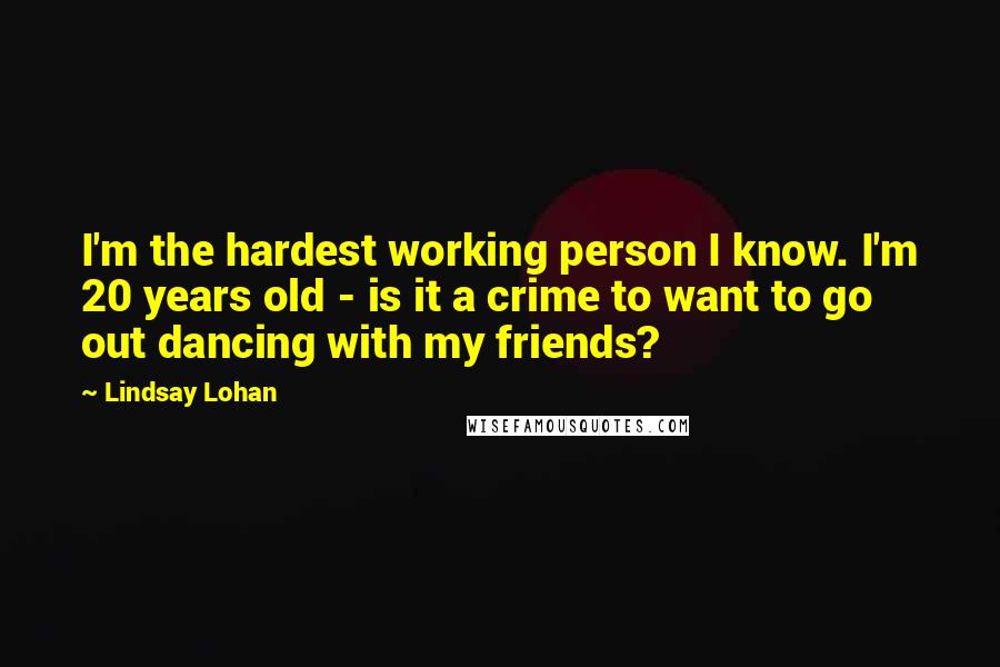 Lindsay Lohan Quotes: I'm the hardest working person I know. I'm 20 years old - is it a crime to want to go out dancing with my friends?