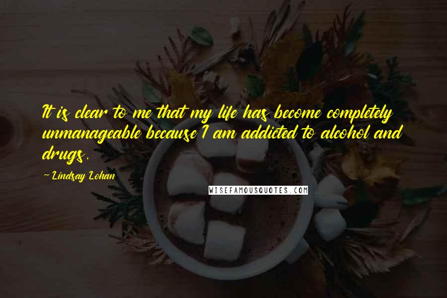 Lindsay Lohan Quotes: It is clear to me that my life has become completely unmanageable because I am addicted to alcohol and drugs.