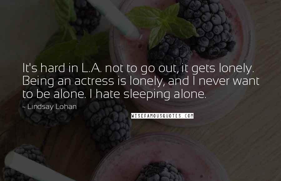 Lindsay Lohan Quotes: It's hard in L.A. not to go out, it gets lonely. Being an actress is lonely, and I never want to be alone. I hate sleeping alone.