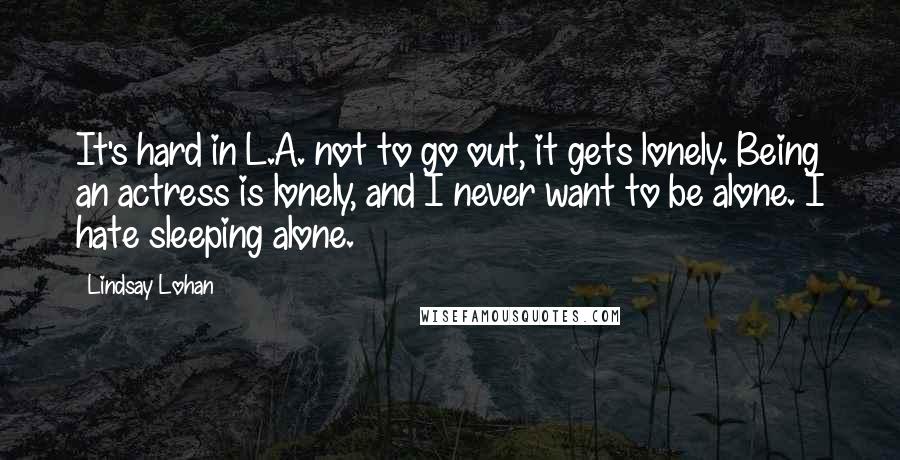Lindsay Lohan Quotes: It's hard in L.A. not to go out, it gets lonely. Being an actress is lonely, and I never want to be alone. I hate sleeping alone.