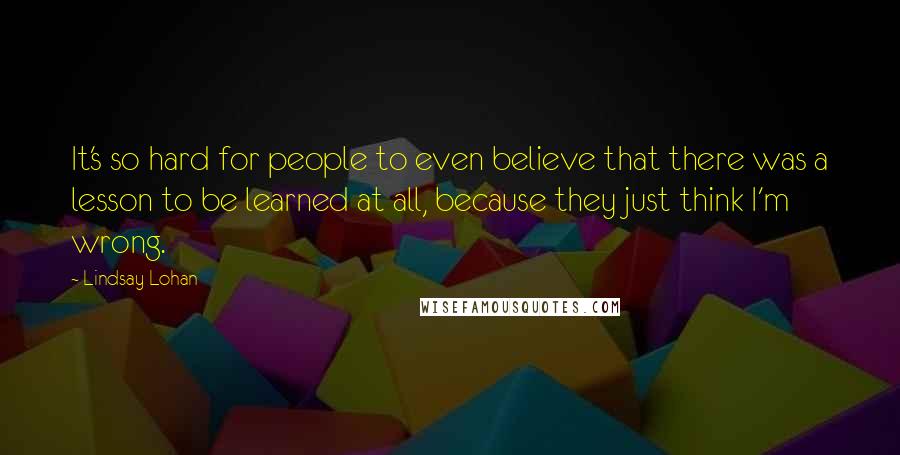 Lindsay Lohan Quotes: It's so hard for people to even believe that there was a lesson to be learned at all, because they just think I'm wrong.