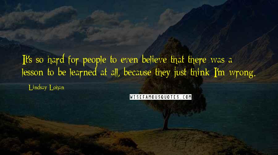 Lindsay Lohan Quotes: It's so hard for people to even believe that there was a lesson to be learned at all, because they just think I'm wrong.