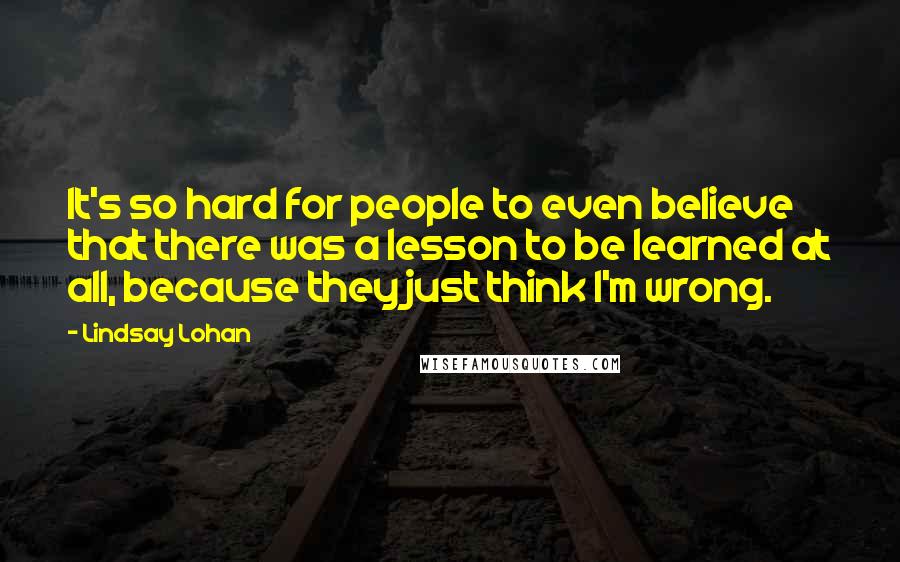 Lindsay Lohan Quotes: It's so hard for people to even believe that there was a lesson to be learned at all, because they just think I'm wrong.