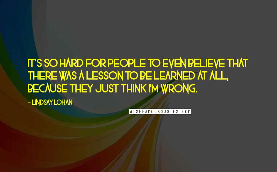 Lindsay Lohan Quotes: It's so hard for people to even believe that there was a lesson to be learned at all, because they just think I'm wrong.