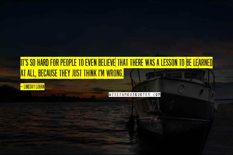 Lindsay Lohan Quotes: It's so hard for people to even believe that there was a lesson to be learned at all, because they just think I'm wrong.