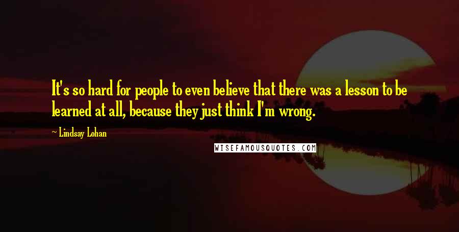 Lindsay Lohan Quotes: It's so hard for people to even believe that there was a lesson to be learned at all, because they just think I'm wrong.