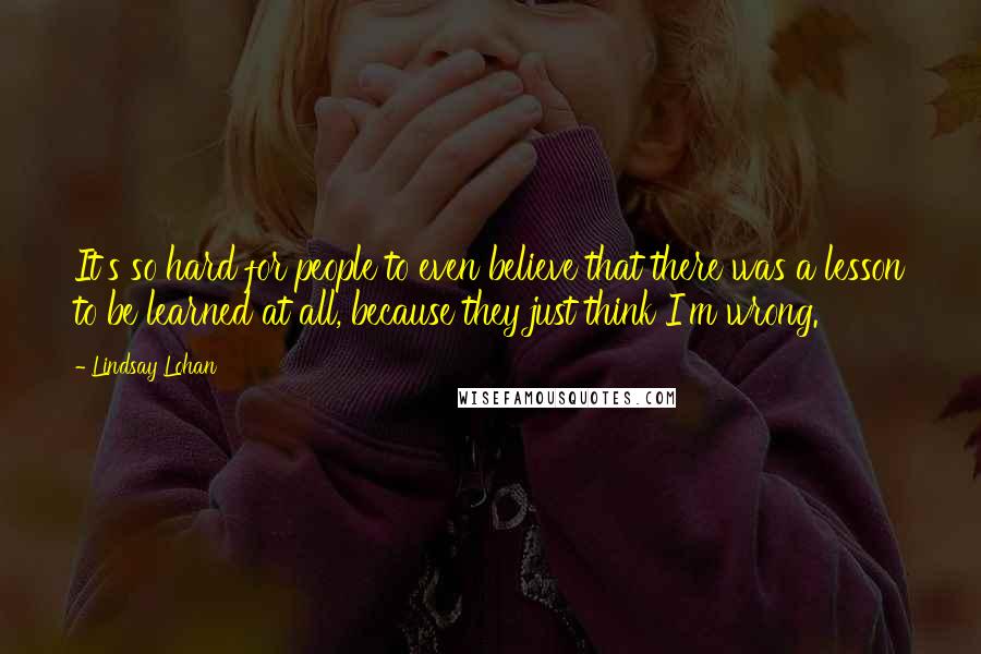 Lindsay Lohan Quotes: It's so hard for people to even believe that there was a lesson to be learned at all, because they just think I'm wrong.