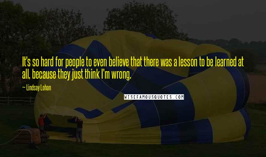 Lindsay Lohan Quotes: It's so hard for people to even believe that there was a lesson to be learned at all, because they just think I'm wrong.