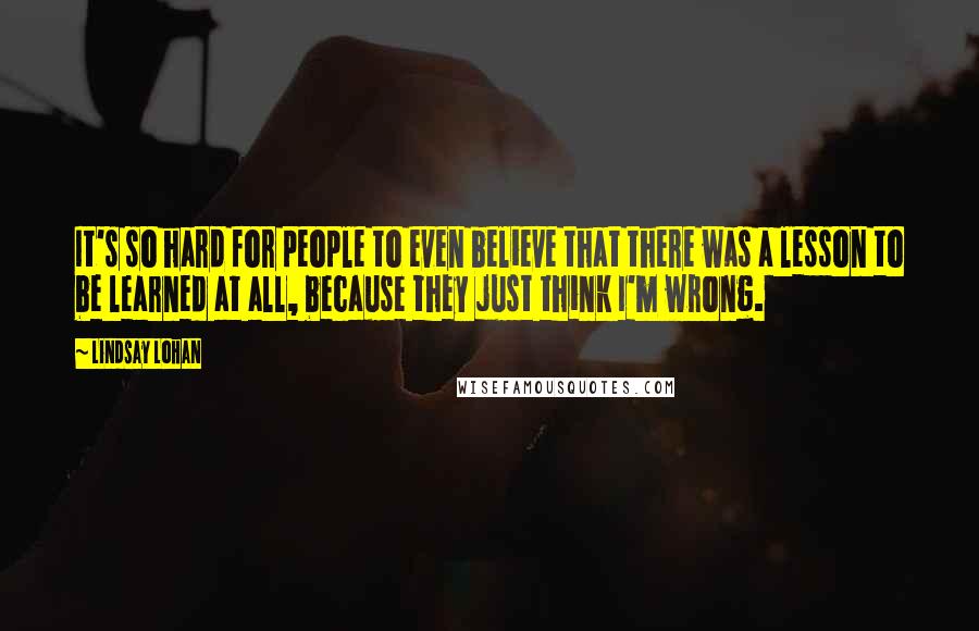 Lindsay Lohan Quotes: It's so hard for people to even believe that there was a lesson to be learned at all, because they just think I'm wrong.