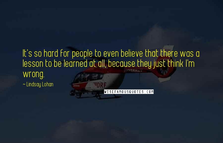 Lindsay Lohan Quotes: It's so hard for people to even believe that there was a lesson to be learned at all, because they just think I'm wrong.