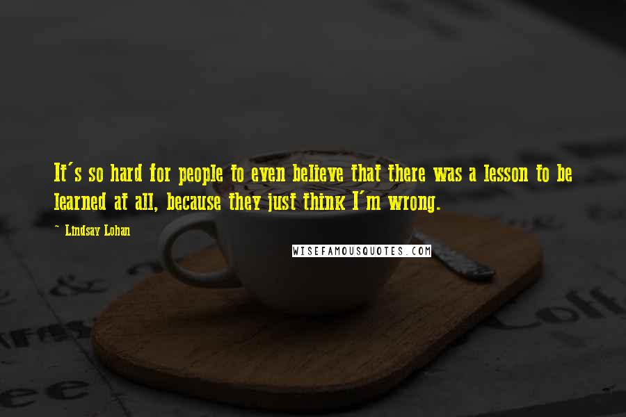 Lindsay Lohan Quotes: It's so hard for people to even believe that there was a lesson to be learned at all, because they just think I'm wrong.