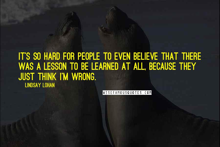 Lindsay Lohan Quotes: It's so hard for people to even believe that there was a lesson to be learned at all, because they just think I'm wrong.