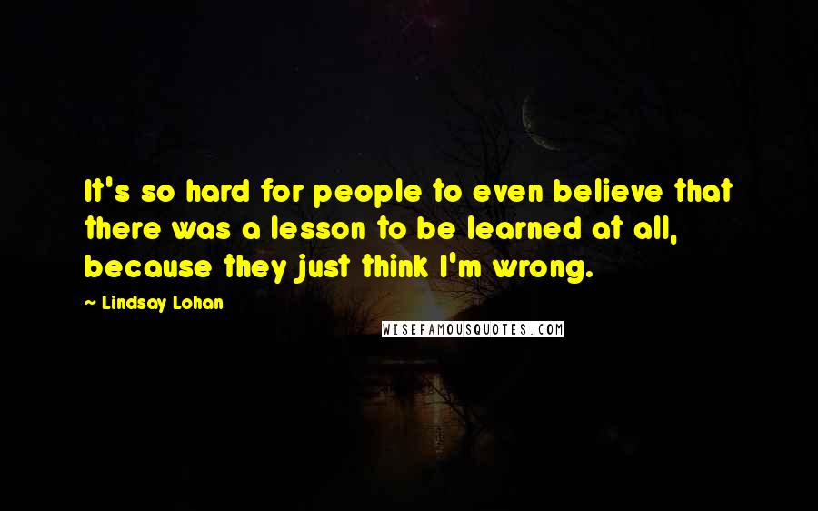 Lindsay Lohan Quotes: It's so hard for people to even believe that there was a lesson to be learned at all, because they just think I'm wrong.