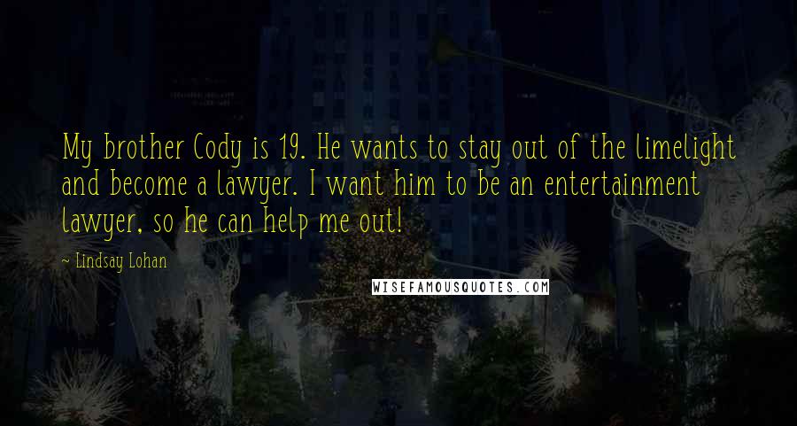 Lindsay Lohan Quotes: My brother Cody is 19. He wants to stay out of the limelight and become a lawyer. I want him to be an entertainment lawyer, so he can help me out!