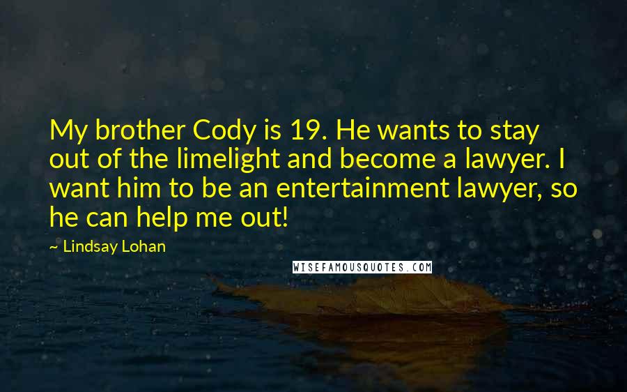 Lindsay Lohan Quotes: My brother Cody is 19. He wants to stay out of the limelight and become a lawyer. I want him to be an entertainment lawyer, so he can help me out!