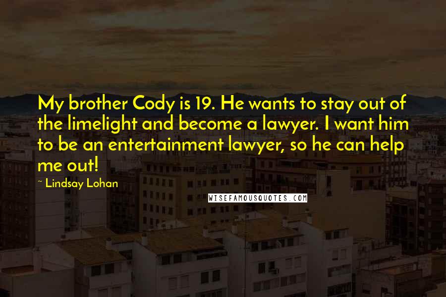 Lindsay Lohan Quotes: My brother Cody is 19. He wants to stay out of the limelight and become a lawyer. I want him to be an entertainment lawyer, so he can help me out!