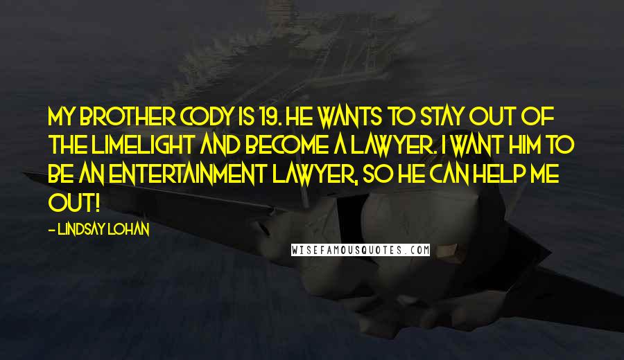 Lindsay Lohan Quotes: My brother Cody is 19. He wants to stay out of the limelight and become a lawyer. I want him to be an entertainment lawyer, so he can help me out!