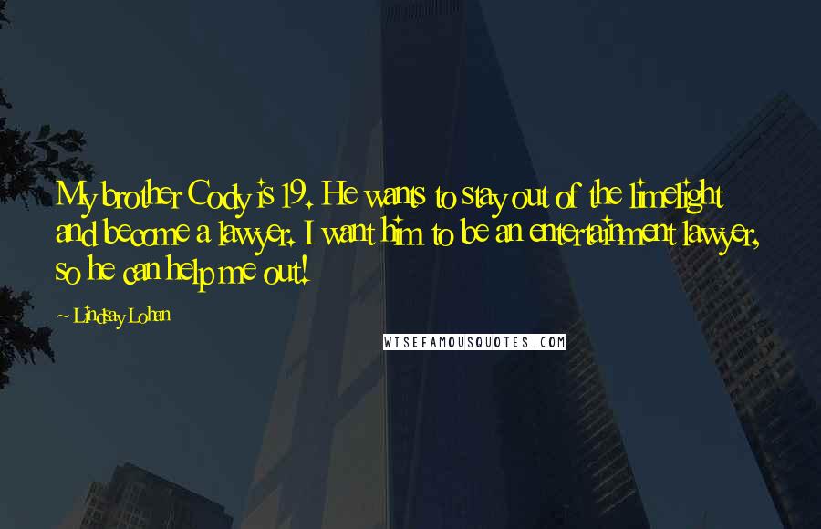 Lindsay Lohan Quotes: My brother Cody is 19. He wants to stay out of the limelight and become a lawyer. I want him to be an entertainment lawyer, so he can help me out!