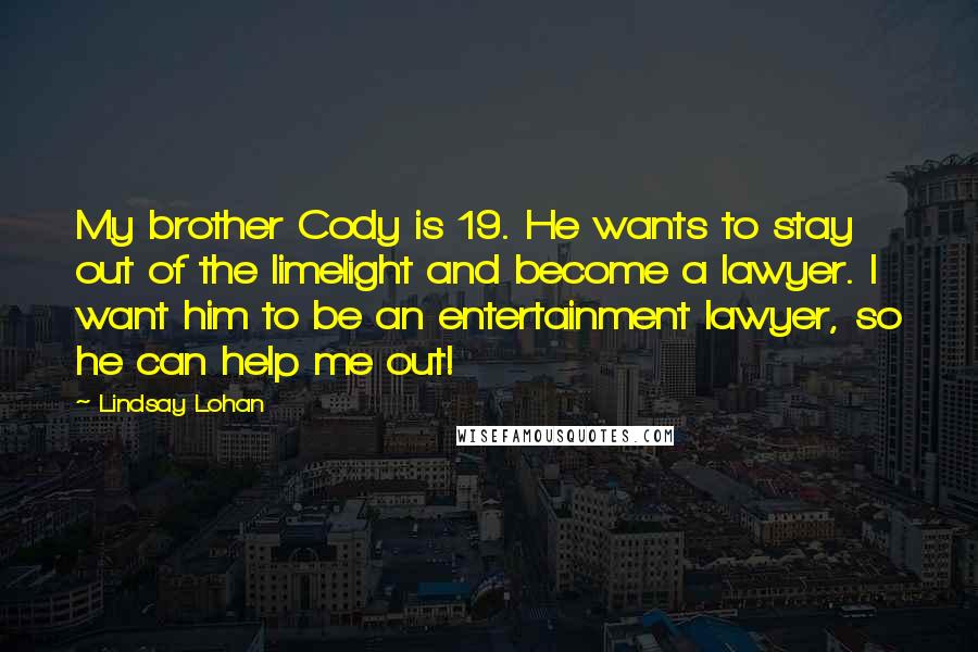 Lindsay Lohan Quotes: My brother Cody is 19. He wants to stay out of the limelight and become a lawyer. I want him to be an entertainment lawyer, so he can help me out!