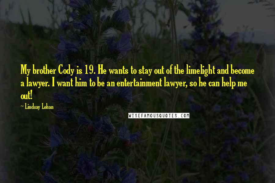 Lindsay Lohan Quotes: My brother Cody is 19. He wants to stay out of the limelight and become a lawyer. I want him to be an entertainment lawyer, so he can help me out!