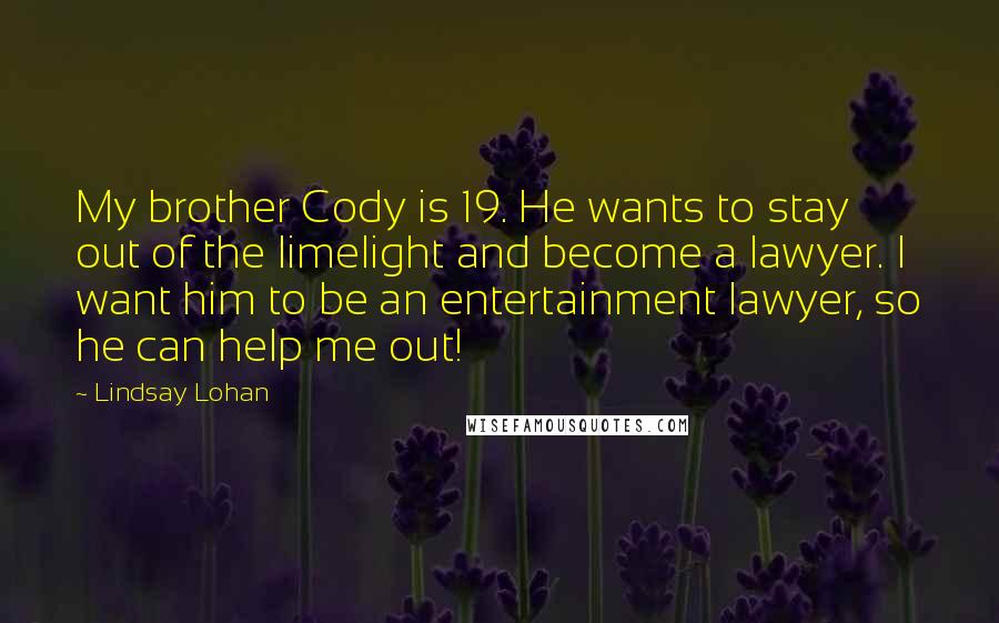 Lindsay Lohan Quotes: My brother Cody is 19. He wants to stay out of the limelight and become a lawyer. I want him to be an entertainment lawyer, so he can help me out!