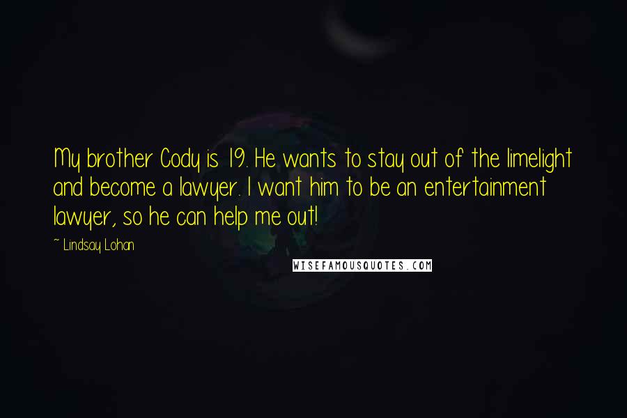 Lindsay Lohan Quotes: My brother Cody is 19. He wants to stay out of the limelight and become a lawyer. I want him to be an entertainment lawyer, so he can help me out!