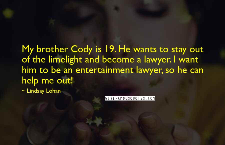 Lindsay Lohan Quotes: My brother Cody is 19. He wants to stay out of the limelight and become a lawyer. I want him to be an entertainment lawyer, so he can help me out!