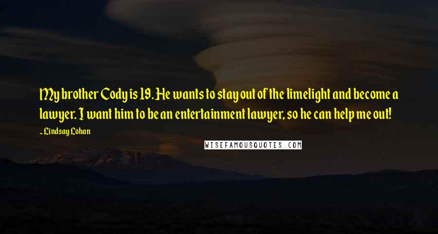 Lindsay Lohan Quotes: My brother Cody is 19. He wants to stay out of the limelight and become a lawyer. I want him to be an entertainment lawyer, so he can help me out!