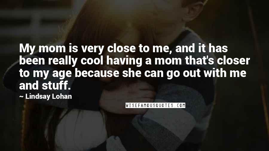 Lindsay Lohan Quotes: My mom is very close to me, and it has been really cool having a mom that's closer to my age because she can go out with me and stuff.