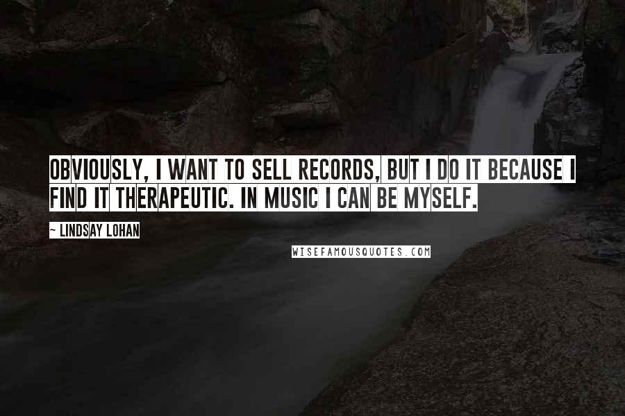 Lindsay Lohan Quotes: Obviously, I want to sell records, but I do it because I find it therapeutic. In music I can be myself.